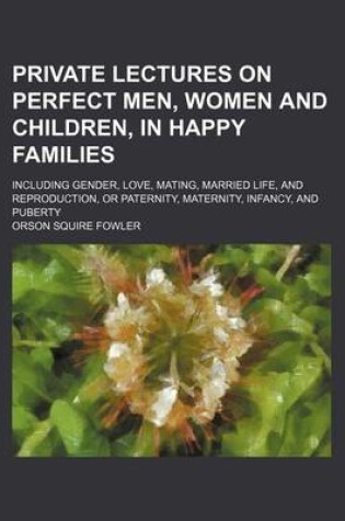 Cover of Private Lectures on Perfect Men, Women and Children, in Happy Families; Including Gender, Love, Mating, Married Life, and Reproduction, or Paternity, Maternity, Infancy, and Puberty