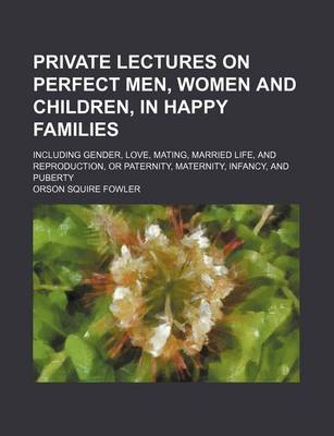 Book cover for Private Lectures on Perfect Men, Women and Children, in Happy Families; Including Gender, Love, Mating, Married Life, and Reproduction, or Paternity, Maternity, Infancy, and Puberty