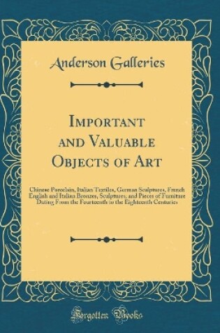 Cover of Important and Valuable Objects of Art: Chinese Porcelain, Italian Textiles, German Sculptures, French English and Italian Bronzes, Sculptures, and Pieces of Furniture Dating From the Fourteenth to the Eighteenth Centuries (Classic Reprint)