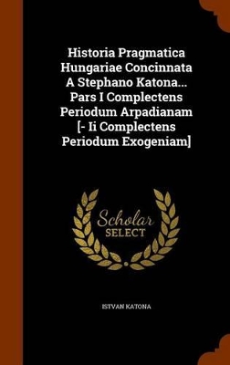 Book cover for Historia Pragmatica Hungariae Concinnata a Stephano Katona... Pars I Complectens Periodum Arpadianam [- II Complectens Periodum Exogeniam]