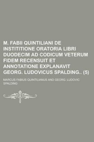 Cover of M. Fabii Quintiliani de Instititione Oratoria Libri Duodecim Ad Codicum Veterum Fidem Recensuit Et Annotatione Explanavit Georg. Ludovicus Spalding Volume 5