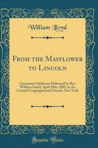 Cover of From the Mayflower to Lincoln: Centennial Addresses Delivered by Rev. William Lloyd, April 28th, 1889, in the Central Congregational Church, New York (Classic Reprint)