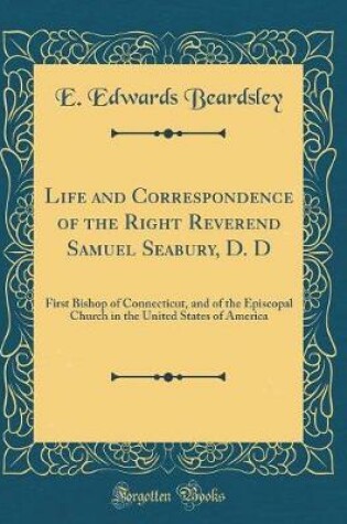 Cover of Life and Correspondence of the Right Reverend Samuel Seabury, D. D: First Bishop of Connecticut, and of the Episcopal Church in the United States of America (Classic Reprint)