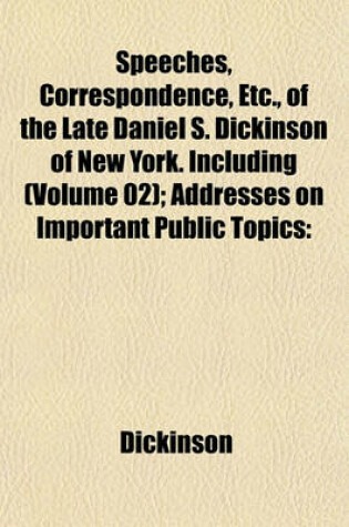 Cover of Speeches, Correspondence, Etc., of the Late Daniel S. Dickinson of New York. Including (Volume 02); Addresses on Important Public Topics