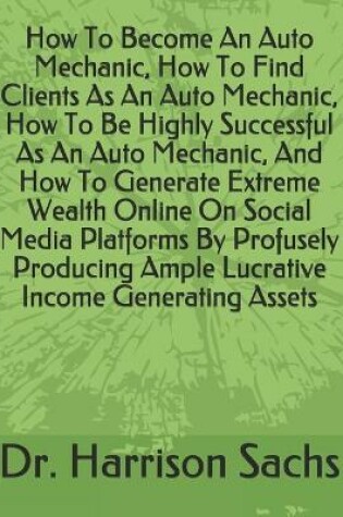 Cover of How To Become An Auto Mechanic, How To Find Clients As An Auto Mechanic, How To Be Highly Successful As An Auto Mechanic, And How To Generate Extreme Wealth Online On Social Media Platforms By Profusely Producing Ample Lucrative Income Generating Assets