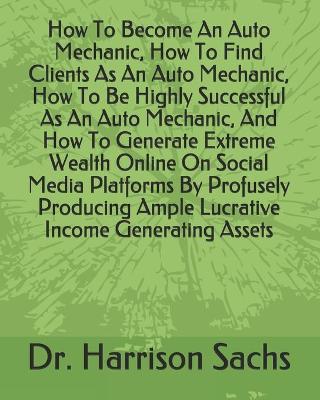 Book cover for How To Become An Auto Mechanic, How To Find Clients As An Auto Mechanic, How To Be Highly Successful As An Auto Mechanic, And How To Generate Extreme Wealth Online On Social Media Platforms By Profusely Producing Ample Lucrative Income Generating Assets