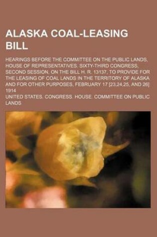 Cover of Alaska Coal-Leasing Bill; Hearings Before the Committee on the Public Lands, House of Representatives. Sixty-Third Congress, Second Session, on the Bill H. R. 13137, to Provide for the Leasing of Coal Lands in the Territory of Alaska and for Other Purpose