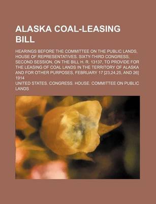 Book cover for Alaska Coal-Leasing Bill; Hearings Before the Committee on the Public Lands, House of Representatives. Sixty-Third Congress, Second Session, on the Bill H. R. 13137, to Provide for the Leasing of Coal Lands in the Territory of Alaska and for Other Purpose