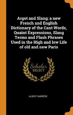 Book cover for Argot and Slang; A New French and English Dictionary of the Cant Words, Quaint Expressions, Slang Terms and Flash Phrases Used in the High and Low Life of Old and New Paris