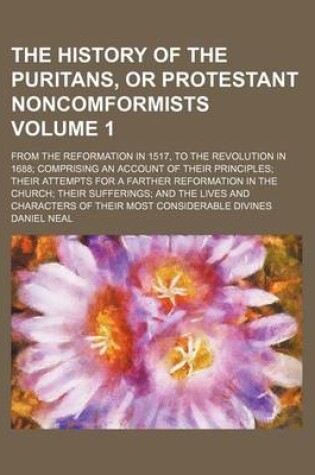 Cover of The History of the Puritans, or Protestant Noncomformists; From the Reformation in 1517, to the Revolution in 1688 Comprising an Account of Their Principles Their Attempts for a Farther Reformation in the Church Their Sufferings Volume 1