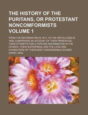 Book cover for The History of the Puritans, or Protestant Noncomformists; From the Reformation in 1517, to the Revolution in 1688 Comprising an Account of Their Principles Their Attempts for a Farther Reformation in the Church Their Sufferings Volume 1