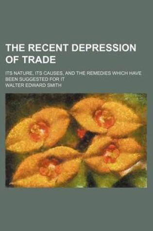 Cover of The Recent Depression of Trade; Its Nature, Its Causes, and the Remedies Which Have Been Suggested for It