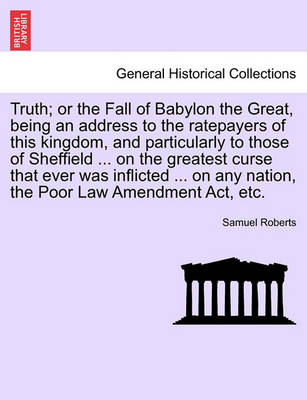 Book cover for Truth; Or the Fall of Babylon the Great, Being an Address to the Ratepayers of This Kingdom, and Particularly to Those of Sheffield ... on the Greatest Curse That Ever Was Inflicted ... on Any Nation, the Poor Law Amendment Act, Etc.