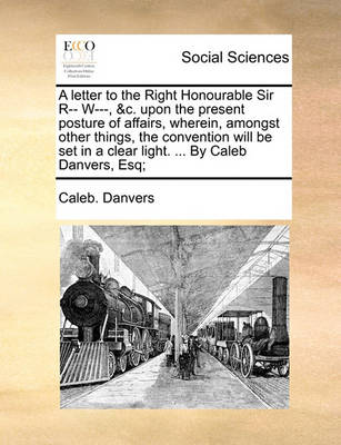 Book cover for A Letter to the Right Honourable Sir R-- W---, &c. Upon the Present Posture of Affairs, Wherein, Amongst Other Things, the Convention Will Be Set in a Clear Light. ... by Caleb Danvers, Esq;