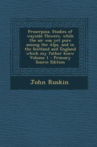 Cover of Proserpina. Studies of Wayside Flowers, While the Air Was Yet Pure Among the Alps, and in the Scotland and England Which My Father Knew Volume 1 - Pri