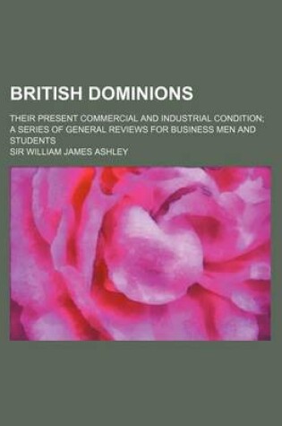 Cover of British Dominions; Their Present Commercial and Industrial Condition a Series of General Reviews for Business Men and Students