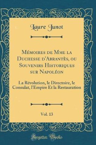 Cover of Mémoires de Mme la Duchesse d'Abrantès, ou Souvenirs Historiques sur Napoléon, Vol. 13: La Révolution, le Directoire, le Consulat, l'Empire Et la Restauration (Classic Reprint)