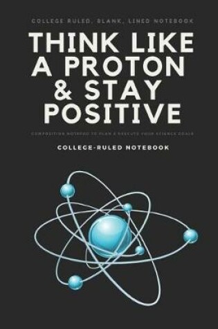 Cover of College Ruled, Blank, Lined Notebook Think Like a Proton & Stay Positive Composition Notepad to Plan & Execute Your Science Goals College-Ruled Notebook