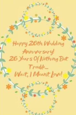 Cover of Happy 26th Wedding Anniversary! 26 Years Of Nothing But Trouble ... Wait, I Meant Love!