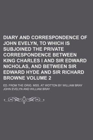 Cover of Diary and Correspondence of John Evelyn, to Which Is Subjoined the Private Correspondence Between King Charles I and Sir Edward Nicholas, and Between Sir Edward Hyde and Sir Richard Browne Volume 2; Ed. from the Orig. Mss. at Wotton by William Bray