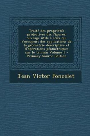 Cover of Traite Des Proprietes Projectives Des Figures; Ouvrage Utile a Ceux Qui S'Occupent Des Applications de La Geometrie Descriptive Et D'Operations Geometriques Sur Le Terrain Volume 1