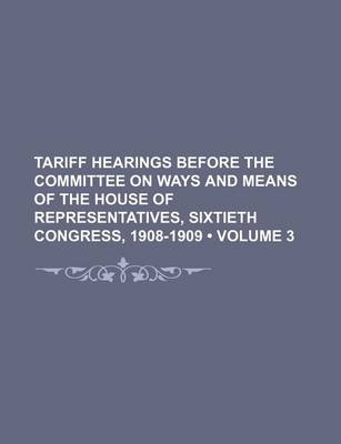 Book cover for Tariff Hearings Before the Committee on Ways and Means of the House of Representatives, Sixtieth Congress, 1908-1909 (Volume 3)