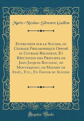 Book cover for Entretiens Sur Le Suicide, Ou Courage Philosophique Opposé Au Courage Religieux, Et Réfutation Des Principes de Jean-Jacques Rousseau, de Montesquieu, de Madame de Staël, Etc., En Faveur Du Suicide (Classic Reprint)