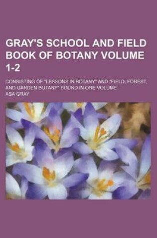 Cover of Gray's School and Field Book of Botany Volume 1-2; Consisting of Lessons in Botany and Field, Forest, and Garden Botany Bound in One Volume