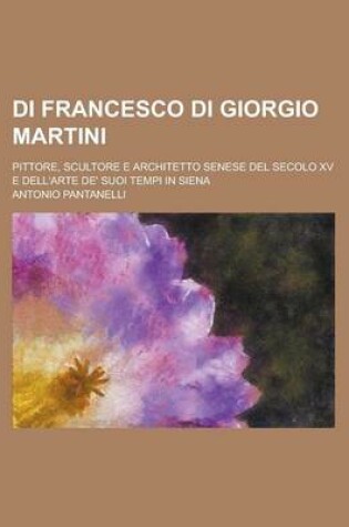 Cover of Di Francesco Di Giorgio Martini; Pittore, Scultore E Architetto Senese del Secolo XV E Dell'arte de' Suoi Tempi in Siena