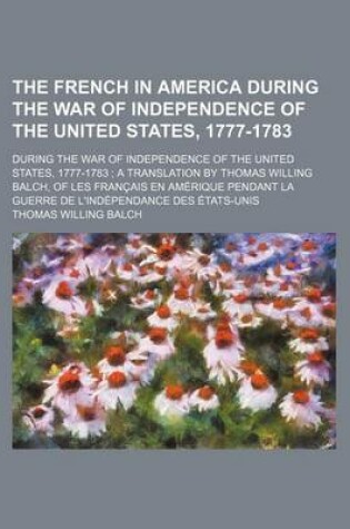 Cover of The French in America During the War of Independence of the United States, 1777-1783; During the War of Independence of the United States, 1777-1783 a Translation by Thomas Willing Balch, of Les Francais En Amerique Pendant La Guerre de L'Independance Des