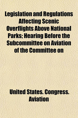 Book cover for Legislation and Regulations Affecting Scenic Overflights Above National Parks; Hearing Before the Subcommittee on Aviation of the Committee on