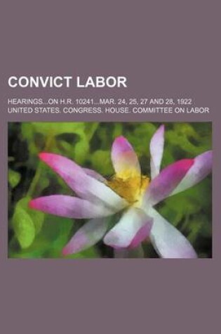 Cover of Convict Labor; Hearings...on H.R. 10241...Mar. 24, 25, 27 and 28, 1922