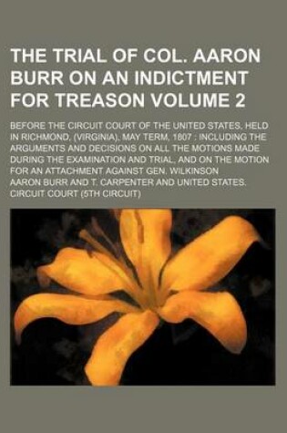 Cover of The Trial of Col. Aaron Burr on an Indictment for Treason Volume 2; Before the Circuit Court of the United States, Held in Richmond, (Virginia), May Term, 1807 Including the Arguments and Decisions on All the Motions Made During the Examination and Trial, and