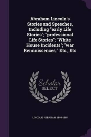 Cover of Abraham Lincoln's Stories and Speeches, Including Early Life Stories; Professional Life Stories; White House Incidents; War Reminiscences, Etc., Etc