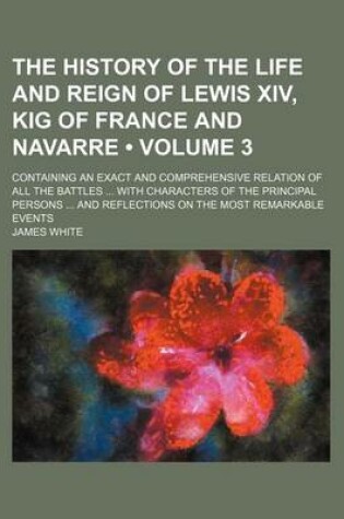 Cover of The History of the Life and Reign of Lewis XIV, Kig of France and Navarre (Volume 3); Containing an Exact and Comprehensive Relation of All the Battles with Characters of the Principal Persons and Reflections on the Most Remarkable Events