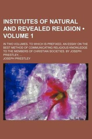 Cover of Institutes of Natural and Revealed Religion (Volume 1); In Two Volumes. to Which Is Prefixed, an Essay on the Best Method of Communicating Religious Knowledge to the Members of Christian Societies. by Joseph Priestley