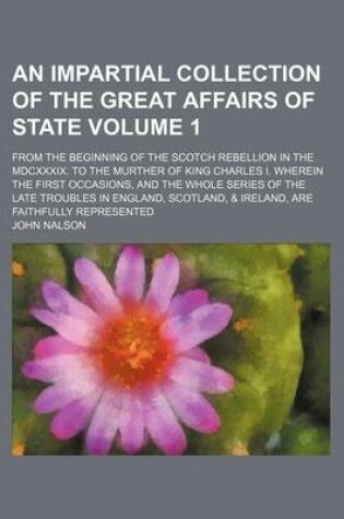 Cover of An Impartial Collection of the Great Affairs of State Volume 1; From the Beginning of the Scotch Rebellion in the MDCXXXIX. to the Murther of King Charles I. Wherein the First Occasions, and the Whole Series of the Late Troubles in England, Scotland, & Irelan