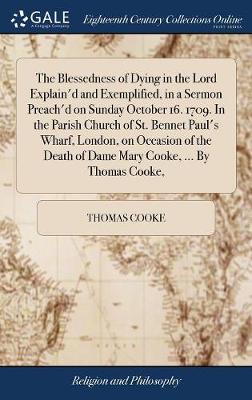 Book cover for The Blessedness of Dying in the Lord Explain'd and Exemplified, in a Sermon Preach'd on Sunday October 16. 1709. in the Parish Church of St. Bennet Paul's Wharf, London, on Occasion of the Death of Dame Mary Cooke, ... by Thomas Cooke,