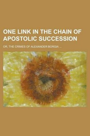 Cover of One Link in the Chain of Apostolic Succession; Or, the Crimes of Alexander Borgia ...