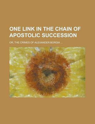 Book cover for One Link in the Chain of Apostolic Succession; Or, the Crimes of Alexander Borgia ...