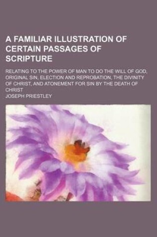 Cover of A Familiar Illustration of Certain Passages of Scripture; Relating to the Power of Man to Do the Will of God, Original Sin, Election and Reprobation, the Divinity of Christ, and Atonement for Sin by the Death of Christ