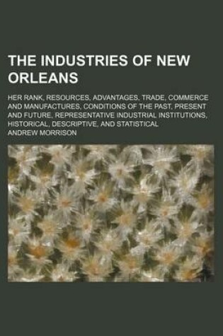 Cover of The Industries of New Orleans; Her Rank, Resources, Advantages, Trade, Commerce and Manufactures, Conditions of the Past, Present and Future, Representative Industrial Institutions, Historical, Descriptive, and Statistical