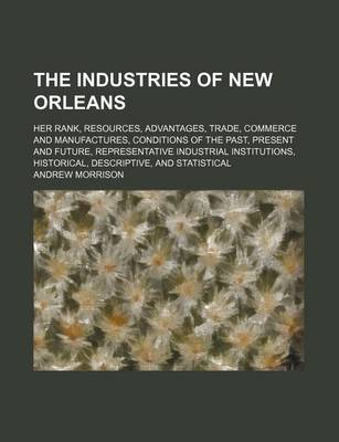 Book cover for The Industries of New Orleans; Her Rank, Resources, Advantages, Trade, Commerce and Manufactures, Conditions of the Past, Present and Future, Representative Industrial Institutions, Historical, Descriptive, and Statistical