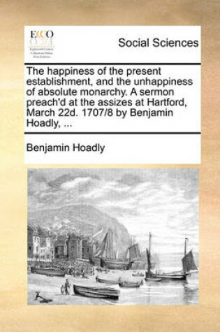 Cover of The Happiness of the Present Establishment, and the Unhappiness of Absolute Monarchy. a Sermon Preach'd at the Assizes at Hartford, March 22d. 1707/8 by Benjamin Hoadly, ...