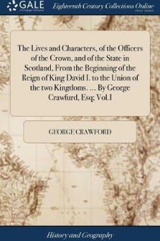 Cover of The Lives and Characters, of the Officers of the Crown, and of the State in Scotland, from the Beginning of the Reign of King David I. to the Union of the Two Kingdoms. ... by George Crawfurd, Esq; Vol.I