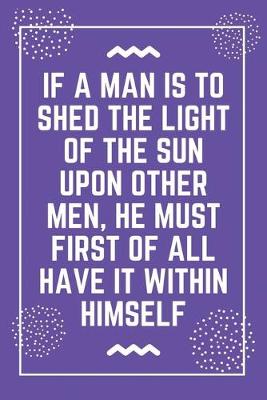 Book cover for If a man is to shed the light of the sun upon other men, he must first of all have it within himself