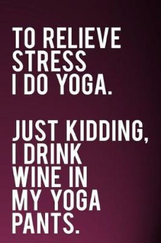 Cover of To Relieve Stress I Do Yoga Just Kidding I Drink Wine in My Yoga Pants