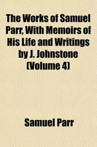 Cover of The Works of Samuel Parr, with Memoirs of His Life and Writings by J. Johnstone (Volume 4)