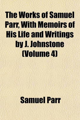 Book cover for The Works of Samuel Parr, with Memoirs of His Life and Writings by J. Johnstone (Volume 4)