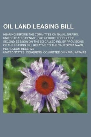 Cover of Oil Land Leasing Bill; Hearing Before the Committee on Naval Affairs, United States Senate, Sixty-Fourth Congress, Second Session on the So-Called Relief Provisions of the Leasing Bill Relative to the California Naval Petroleum Reserve